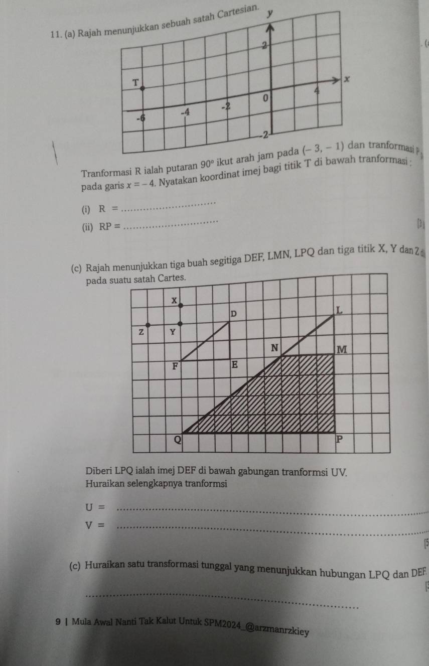 Rajah menunjukkan sebuah satah Cartesian. 
. (
Tranformasi R ialah putaran 90° ikut arah jam pada tranformasi p.
pada garis x=-4. Nyatakan koordinat imej bagi titik T di bawaranformasi ;
_
(i) R=
_
(ii) RP=
[31
(c) Rajah menunjukkan tiga buah segitiga DEF, LMN, LPQ dan tiga titik X, Y dan Z
pada suatu satah Cartes.
z 
Diberi LPQ ialah imej DEF di bawah gabungan tranformsi UV.
Huraikan selengkapnya tranformsi
_ U=
V= _
(c) Huraikan satu transformasi tunggal yang menunjukkan hubungan LPQ dan DEF
_
9 | Mula Awal Nanti Tak Kalut Untuk SPM2024_@arzmanrzkiey