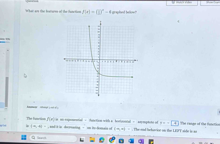 Question Watch Video Show Exan 
What are the features of the function f(x)=( 1/2 )^x-6 graphed below? 
plete. 9.3% 
Answer Attempt 3 out of 3 
The function f(x) is an exponential function with a horizontal asymptote of y= The range of the functior 
g Out is (-∈fty ,-6) , and it is decreasing on its domain of (-∈fty ,∈fty ). The end behavior on the LEFT side is as 
Search