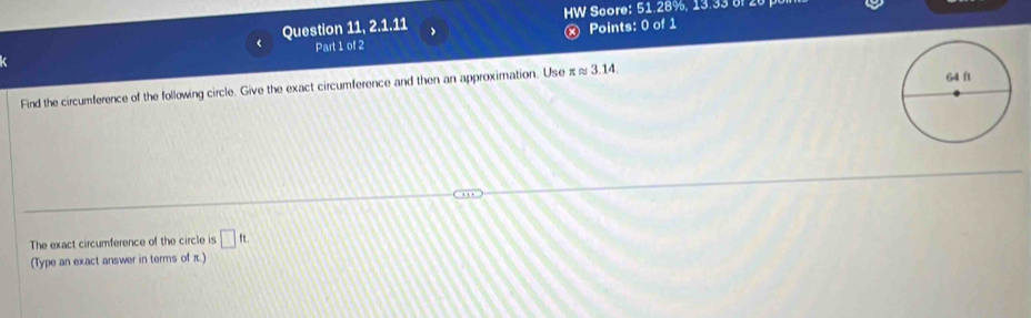 Question 11, 2.1.11 HW Score: 51.28%, 13.33 820 
Part 1 of 2 ⓧ Points: 0 of 1 
Find the circumference of the following circle. Give the exact circumference and then an approximation. Use π ≈ 3.14. 
The exact circumference of the circle is □ ft. 
(Type an exact answer in terms of π.)