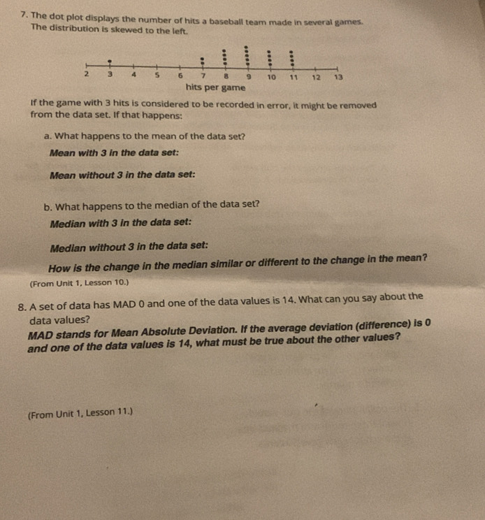 The dot plot displays the number of hits a baseball team made in several games. 
The distribution is skewed to the left. 
If the game with 3 hits is considered to be recorded in error, it might be removed 
from the data set. If that happens: 
a. What happens to the mean of the data set? 
Mean with 3 in the data set: 
Mean without 3 in the data set: 
b. What happens to the median of the data set? 
Median with 3 in the data set: 
Median without 3 in the data set: 
How is the change in the median similar or different to the change in the mean? 
(From Unit 1, Lesson 10.) 
8. A set of data has MAD 0 and one of the data values is 14. What can you say about the 
data values? 
MAD stands for Mean Absolute Deviation. If the average deviation (difference) is 0
and one of the data values is 14, what must be true about the other values? 
(From Unit 1, Lesson 11.)