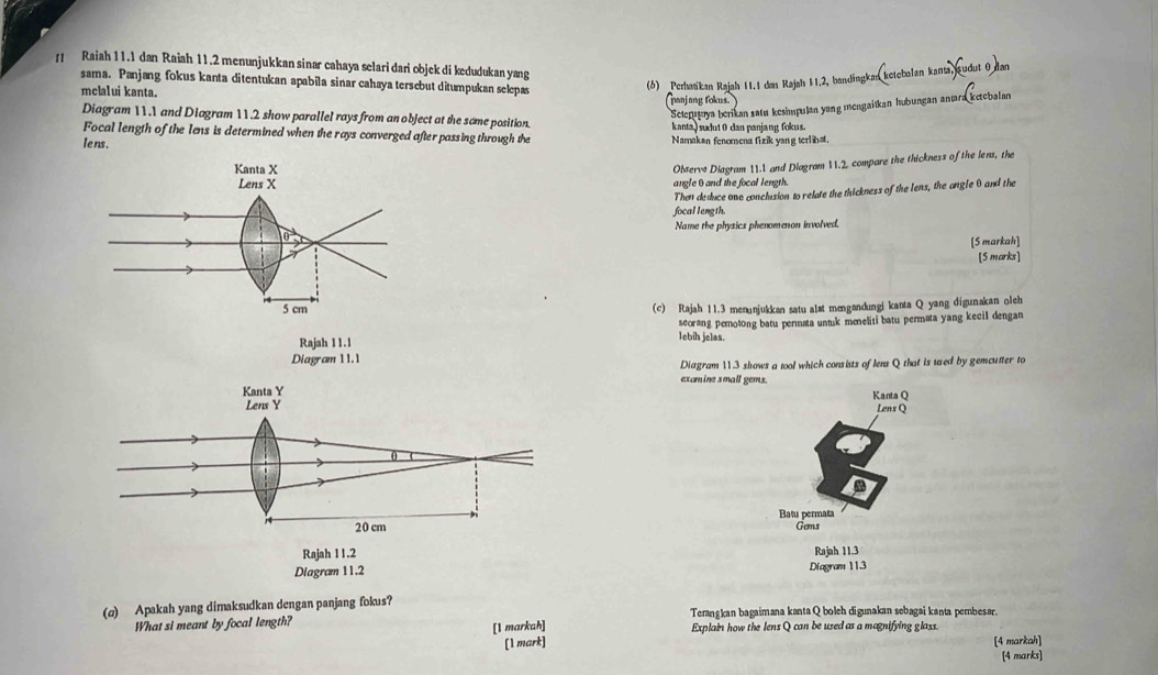 Raiah 11.1 dan Raiah 11.2 menunjukkan sinar cahaya selari dari objek di kedudukan yang
sama. Panjang fokus kanta ditentukan apabila sinar cahaya tersebut ditumpukan selepas
(6b) Perhasikan Rajah 11.1 dan Rajah 11.2, bandingkan ketebalan kants, sudut 0 Jan
mclaIui kanta. Canjang fokus.
Seteratya berikan satu kesimpulan yang mengaiïkan hubungan anıara ketebalan
Diagram 11.1 and Diagram 11.2 show parallel rays from an object at the some position.
kanta) sudut 0 dan panjang fokus.
Focal length of the Iens is determined when the rays converged after passing through the Namakan fenomena fizik yang terlinst.
le ns .
Observe Diagram 11.1 and Diagram 11.2, compare the thickness of the lens, the
angle 0 and the focal length.
Then deduce one conclusion to relate the thickness of the Iens, the angle θ and the
focal length.
Name the physics phenomenon involved,
[5 markah]
[S marks]
(c) Rajah 11.3 menunjukkan satu alst mengandungi kanta Q yang digunakan olch
seorang pemotong batu permata untuk meneliti batu permata yang kecil dengan
Rajah 11.1
lebih jelas.
Diagram 11.1
Diagram 11.3 shows a tool which consists of lens Q that is used by gemcutter to
examine small gems.
Kanta Y Kanta Q
Lens Y Lens Q
Batu permata
20 cm Gems
Rajah 11.2
Diagram 11.2 Diagram 113 Rajah 11.3
(q) Apakah yang dimaksudkan dengan panjang fokus? Terangkan bagaimana kanta Q boleh digunakan sebagai kanta pembesar.
What si meant by focal length? [1 markah] Explain how the lens Q can be used as a magnifying glass.
[1 mark] [4 markah]
[4 marks]