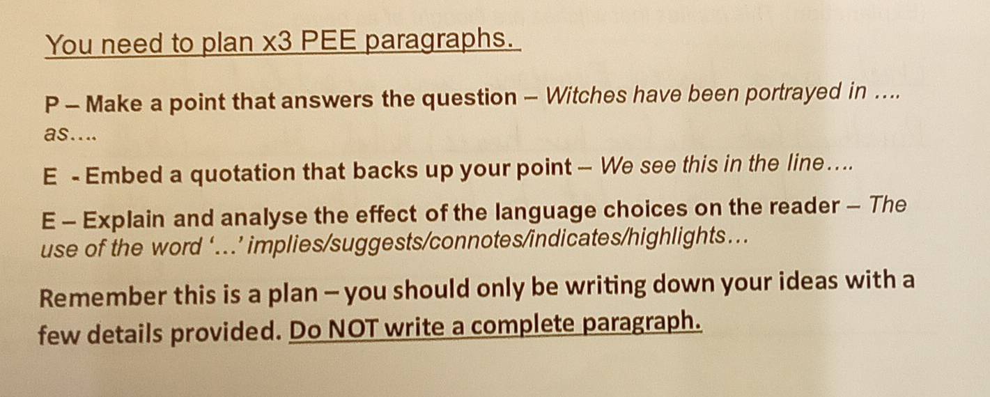 You need to plan x3 PEE paragraphs. 
P - Make a point that answers the question - Witches have been portrayed in .... 
as.... 
E - Embed a quotation that backs up your point — We see this in the line …. 
E - Explain and analyse the effect of the language choices on the reader - The 
use of the word ‘...’ implies/suggests/connotes/indicates/highlights.. 
Remember this is a plan - you should only be writing down your ideas with a 
few details provided. Do NOT write a complete paragraph.