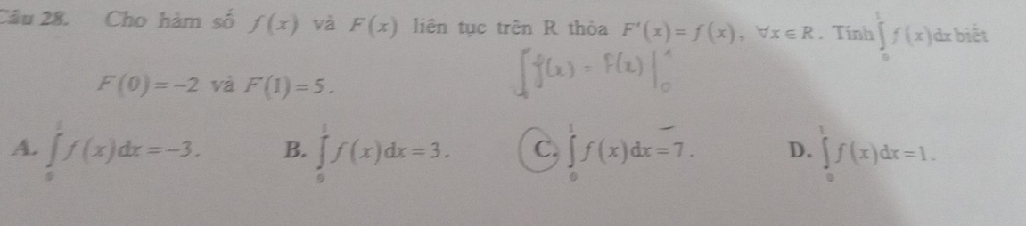 Cho hàm số f(x) và F(x) liên tục trên R thỏa F'(x)=f(x), forall x∈ R. Tính ∈tlimits _0^tf(x)dx biết
F(0)=-2 và F(1)=5.
A. ∈tlimits _0^1f(x)dx=-3. ∈tlimits _0^1f(x)dx=3. C. ∈tlimits _0^1f(x)dx=7. D. ∈tlimits _0^1f(x)dx=1. 
B.