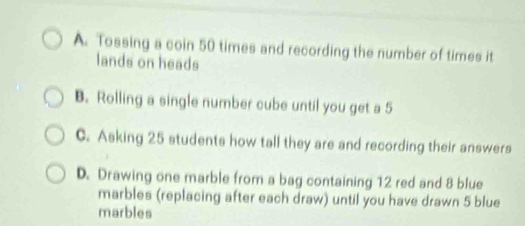 A. Tossing a coin 50 times and recording the number of times it
lands on heads
B. Rolling a single number cube until you get a 5
C. Asking 25 students how tall they are and recording their answers
D. Drawing one marble from a bag containing 12 red and 8 blue
marbles (replacing after each draw) until you have drawn 5 blue
marbles