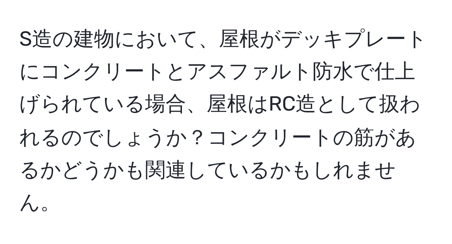 S造の建物において、屋根がデッキプレートにコンクリートとアスファルト防水で仕上げられている場合、屋根はRC造として扱われるのでしょうか？コンクリートの筋があるかどうかも関連しているかもしれません。