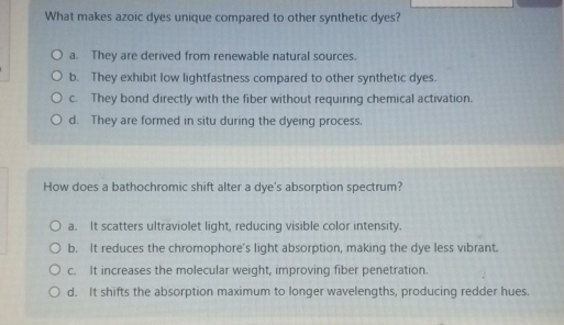 What makes azoic dyes unique compared to other synthetic dyes?
a. They are derived from renewable natural sources.
b. They exhibit low lightfastness compared to other synthetic dyes.
c. They bond directly with the fiber without requiring chemical activation.
d. They are formed in situ during the dyeing process.
How does a bathochromic shift alter a dye's absorption spectrum?
a. It scatters ultraviolet light, reducing visible color intensity.
b. It reduces the chromophore’s light absorption, making the dye less vibrant.
c. It increases the molecular weight, improving fiber penetration.
d. It shifts the absorption maximum to longer wavelengths, producing redder hues.