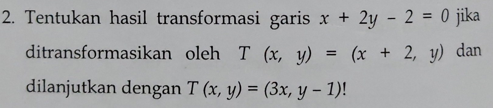 Tentukan hasil transformasi garis x+2y-2=0 jika
ditransformasikan oleh T(x,y)=(x+2,y) dan
dilanjutkan dengan T(x,y)=(3x,y-1)!