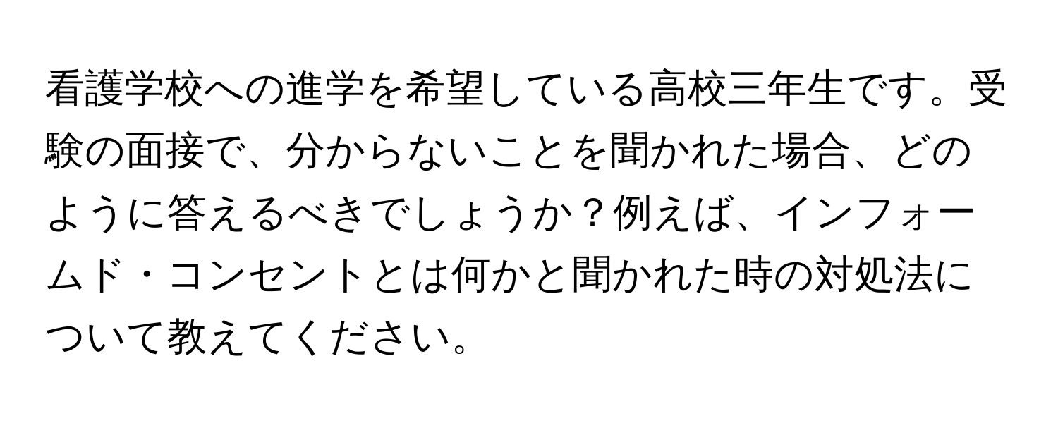 看護学校への進学を希望している高校三年生です。受験の面接で、分からないことを聞かれた場合、どのように答えるべきでしょうか？例えば、インフォームド・コンセントとは何かと聞かれた時の対処法について教えてください。