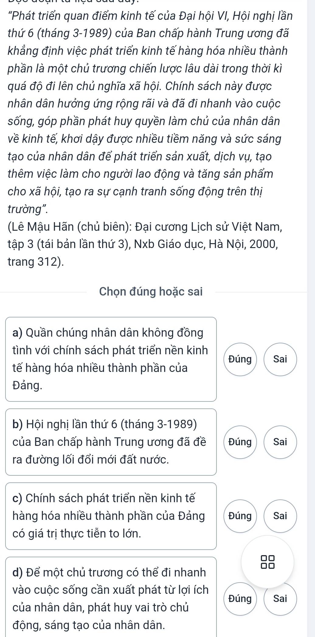 "Phát triển quan điểm kinh tế của Đại hội VI, Hội nghị lần
thứ 6 (tháng 3-1989) của Ban chấp hành Trung ương đã
khẳng định việc phát triển kinh tế hàng hóa nhiều thành
phần là một chủ trương chiến lược lâu dài trong thời kì
quá độ đi lên chủ nghĩa xã hội. Chính sách này được
nhân dân hưởng ứng rộng rãi và đã đi nhanh vào cuộc
sống, góp phần phát huy quyền làm chủ của nhân dân
về kinh tế, khơi dậy được nhiều tiềm năng và sức sáng
tạo của nhân dân để phát triển sản xuất, dịch vụ, tạo
thêm việc làm cho người lao động và tăng sản phẩm
cho xã hội, tạo ra sự cạnh tranh sống động trên thị
trường".
(Lê Mậu Hãn (chủ biên): Đại cương Lịch sử Việt Nam,
tập 3 (tái bản lần thứ 3), Nxb Giáo dục, Hà Nội, 2000,
trang 312).
Chọn đúng hoặc sai
a) Quần chúng nhân dân không đồng
tình với chính sách phát triển nền kinh
Đúng Sai
tế hàng hóa nhiều thành phần của
Đảng.
b) Hội nghị lần thứ 6 (tháng 3-1989)
của Ban chấp hành Trung ương đã đề Đúng Sai
ra đường lối đổi mới đất nước.
c) Chính sách phát triển nền kinh tế
hàng hóa nhiều thành phần của Đảng Đúng Sai
có giá trị thực tiễn to lớn.
88
d) Để một chủ trương có thể đi nhanh
vào cuộc sống cần xuất phát từ lợi ích
Đúng Sai
của nhân dân, phát huy vai trò chủ
động, sáng tạo của nhân dân.