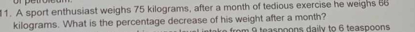 A sport enthusiast weighs 75 kilograms, after a month of tedious exercise he weighs 66
kilograms. What is the percentage decrease of his weight after a month? 
from 9 teaspoons daily to 6 teaspoons