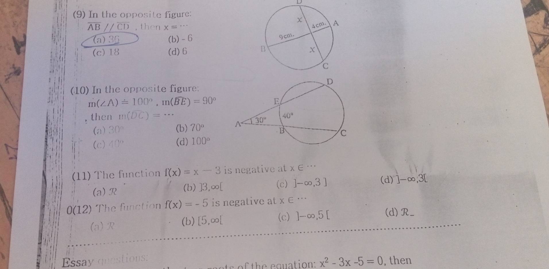 (9) In the opposite figure:
overline AB//overline CD , then x=..
(a) 36 (b) - 6
(c) 18 (d)6
(10) In the opposite figure:
m(∠ A)=100°,m(widehat BE)=90°
then m(widehat DC)=·s
(a) 30° (b) 70°
(c) 40° (d) 100°
(11) The function f(x)=x-3 is negative at x∈ ...
(d)
(a) R
(b) ]3,∞[ (c) ]-∈fty ,3] ]-∈fty ,3[
0(12) The function f(x)=-5 is negative at x∈ ·s
(c) ]-∈fty ,5[
(a)R
(b) [5,∈fty [ (d)R_
Essay questions:
x^2-3x-5=0 , then