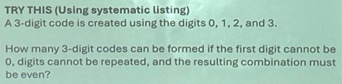 TRY THIS (Using systematic listing) 
A 3 -digit code is created using the digits 0, 1, 2, and 3. 
How many 3 -digit codes can be formed if the first digit cannot be
0, digits cannot be repeated, and the resulting combination must 
be even?