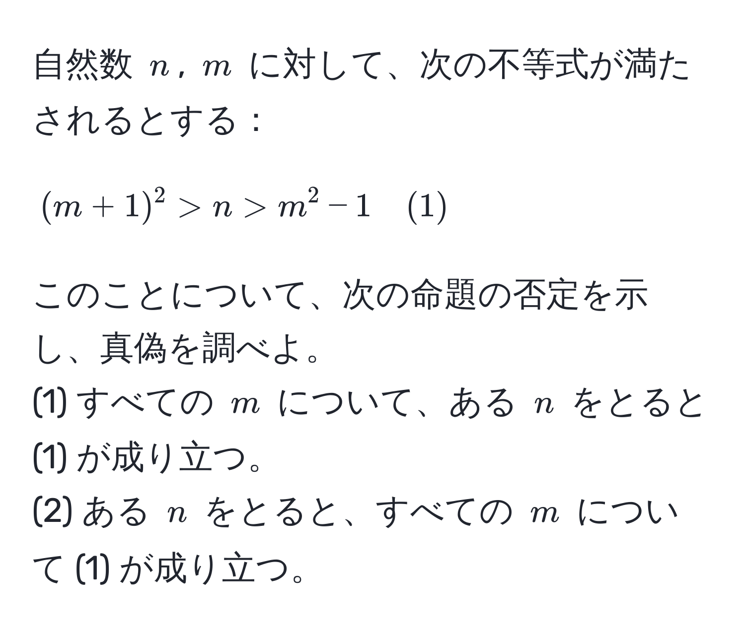 自然数 $n$, $m$ に対して、次の不等式が満たされるとする：  
$$(m + 1)^2 > n > m^(2 - 1quad(1))$$  
このことについて、次の命題の否定を示し、真偽を調べよ。  
(1) すべての $m$ について、ある $n$ をとると (1) が成り立つ。  
(2) ある $n$ をとると、すべての $m$ について (1) が成り立つ。