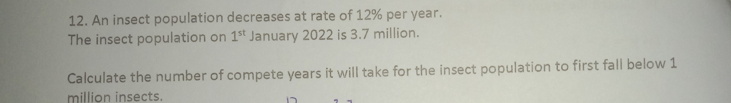 An insect population decreases at rate of 12% per year. 
The insect population on 1^(st) January 2022 is 3.7 million. 
Calculate the number of compete years it will take for the insect population to first fall below 1
million insects.