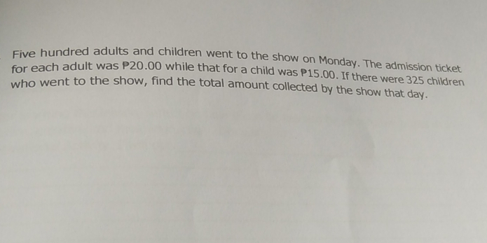 Five hundred adults and children went to the show on Monday. The admission ticket 
for each adult was P20.00 while that for a child was P15.00. If there were 325 children 
who went to the show, find the total amount collected by the show that day.