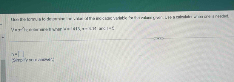 Use the formula to determine the value of the indicated variable for the values given. Use a calculator when one is needed.
V=π r^2h; determine h when V=1413, π =3.14 , and r=5.
h=□
(Simplify your answer.)