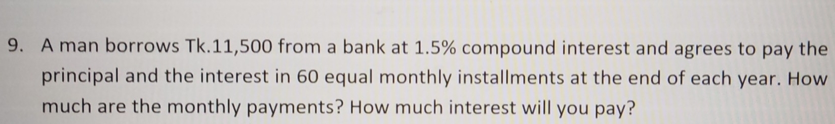 A man borrows Tk.11,500 from a bank at 1.5% compound interest and agrees to pay the 
principal and the interest in 60 equal monthly installments at the end of each year. How 
much are the monthly payments? How much interest will you pay?