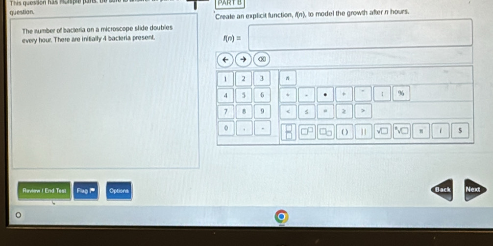 This question has multiple pars. Be su 
question. PART B 
Create an explicit function, f(n) , to model the growth after n hours. 
The number of bacteria on a microscope slide doubles
f(n)=□
every hour. There are initially 4 bacteria present, □  ,. 
← →
1 2 3 n 
4 5 6 + . + " % 
7 B 9 < s u 2 > 
0 . ( ) 11 √□ π 1 $ 
Raview ! End Test Flag i Options Back Next