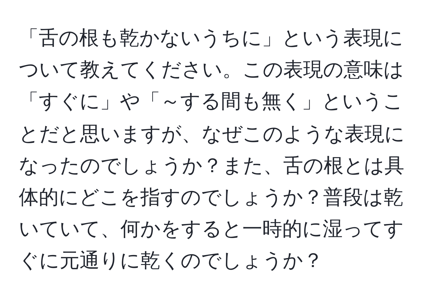 「舌の根も乾かないうちに」という表現について教えてください。この表現の意味は「すぐに」や「～する間も無く」ということだと思いますが、なぜこのような表現になったのでしょうか？また、舌の根とは具体的にどこを指すのでしょうか？普段は乾いていて、何かをすると一時的に湿ってすぐに元通りに乾くのでしょうか？