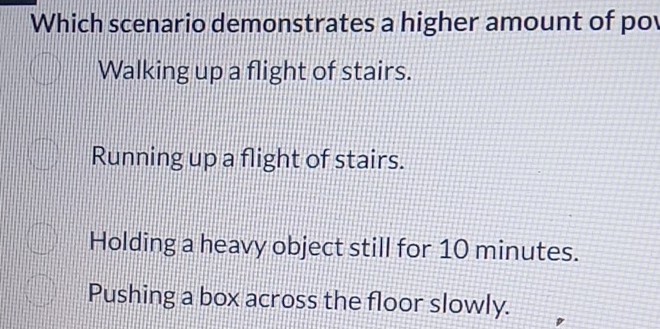 Which scenario demonstrates a higher amount of po
Walking up a flight of stairs.
Running up a flight of stairs.
Holding a heavy object still for 10 minutes.
Pushing a box across the floor slowly.