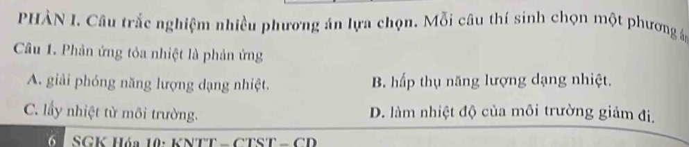 PHÀN I. Câu trắc nghiệm nhiều phương án lựa chọn. Mỗi câu thí sinh chọn một phương á
Câu 1. Phản ứng tỏa nhiệt là phản ứng
A. giải phóng năng lượng dạng nhiệt. B. hấp thụ năng lượng dạng nhiệt.
C. lấy nhiệt từ môi trường. D. làm nhiệt độ của môi trường giảm đi.
SGK Hóa 10: KNTT - CTST - CD