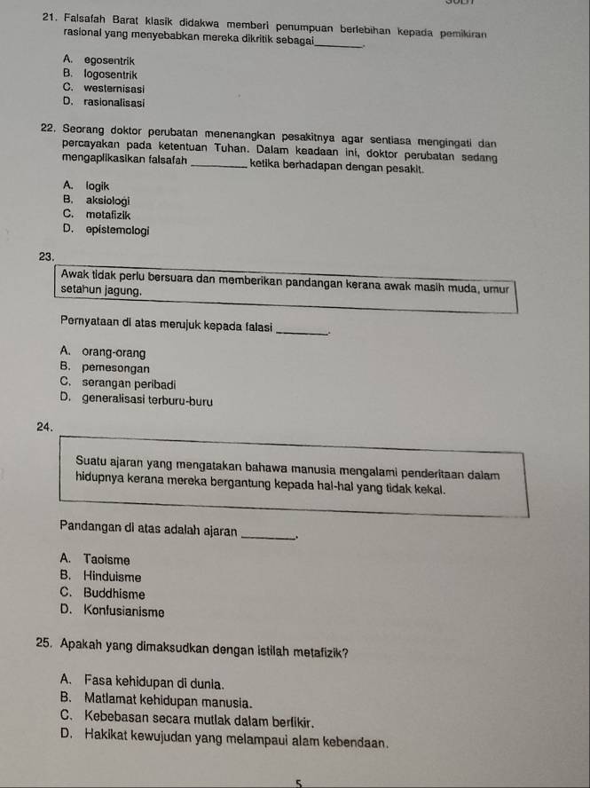 Falsafah Barat klasik didakwa memberi penumpuan berlebihan kepada pemikiran
rasional yang menyebabkan mereka dikritik sebagai_
A. egosentrik
B. logosentrik
C. westernisasi
D. rasionalisasi
22, Seorang doktor perubatan menenangkan pesakitnya agar sentiasa mengingati dan
percayakan pada ketentuan Tuhan. Dalam keadaan ini, doktor perubatan sedang
mengaplikasikan falsafah _ketika berhadapan dengan pesakit.
A. logik
B. aksiologi
C. metafizik
D. epistemologi
23.
Awak tidak perlu bersuara dan memberikan pandangan kerana awak masih muda, umur
setahun jagung.
Pernyataan di atas merujuk kepada falasi __.
A. orang-orang
B. pemesongan
C. serangan peribadi
D. generalisasi terburu-buru
24.
Suatu ajaran yang mengatakan bahawa manusia mengalami penderitaan dalam
hidupnya kerana mereka bergantung kepada hal-hal yang tidak kekal.
Pandangan di atas adalah ajaran _.
A. Taoisme
B. Hinduisme
C. Buddhisme
D. Konfusianisme
25. Apakah yang dimaksudkan dengan istilah metafizik?
A. Fasa kehidupan di dunia.
B. Matlamat kehidupan manusia.
C. Kebebasan secara mutlak dalam berfikir.
D. Hakikat kewujudan yang melampaui alam kebendaan.
5