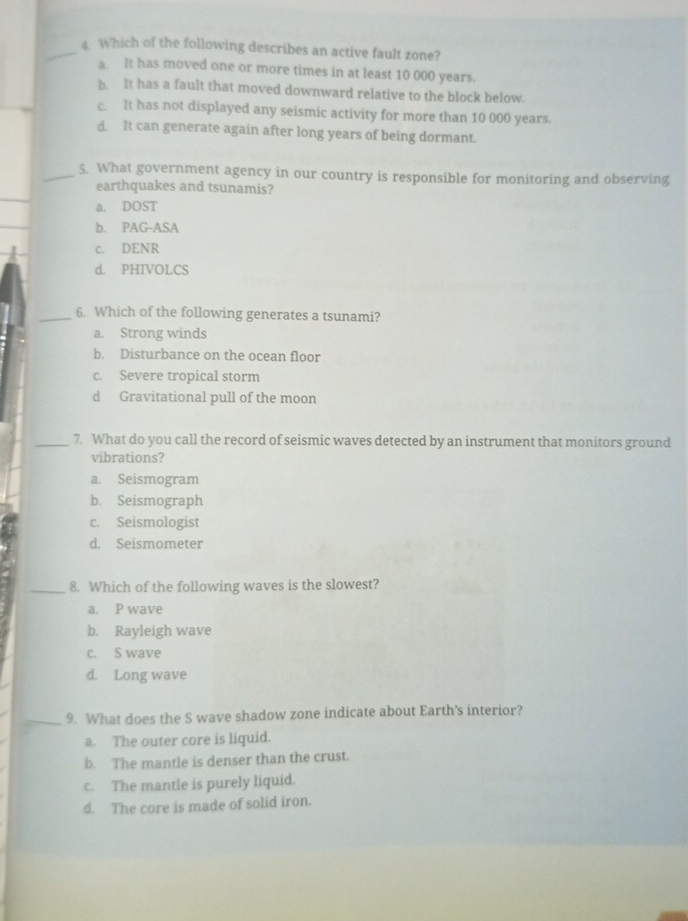 Which of the following describes an active fault zone?
a. It has moved one or more times in at least 10 000 years.
_
b. It has a fault that moved downward relative to the block below.
c. It has not displayed any seismic activity for more than 10 000 years.
d. It can generate again after long years of being dormant.
_5. What government agency in our country is responsible for monitoring and observing
_
earthquakes and tsunamis?
a. DOST
_
b. PAG-ASA
c. DENR
d. PHIVOLCS
_6. Which of the following generates a tsunami?
a. Strong winds
b. Disturbance on the ocean floor
c. Severe tropical storm
d Gravitational pull of the moon
_7. What do you call the record of seismic waves detected by an instrument that monitors ground
vibrations?
a. Seismogram
b. Seismograph
c. Seismologist
d. Seismometer
_8. Which of the following waves is the slowest?
a. P wave
b. Rayleigh wave
c. S wave
d. Long wave
_9. What does the S wave shadow zone indicate about Earth's interior?
a. The outer core is liquid.
b. The mantle is denser than the crust.
c. The mantle is purely liquid.
d. The core is made of solid iron.