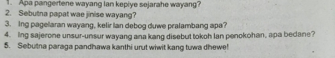 Apa pangertene wayang Ian kepiye sejarahe wayang? 
2. Sebutna papat wae jinise wayang? 
3. Ing pagelaran wayang, kelir lan debog duwe pralambang apa? 
4. Ing sajerone unsur-unsur wayang ana kang disebut tokoh Ian penokohan, apa bedane? 
5. Sebutna paraga pandhawa kanthi urut wiwit kang tuwa dhewe!