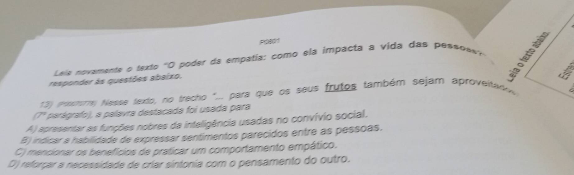 P0801
Lela novamente o texto 'O poder da empatía: como ela impacta a vida das pess ' 
responder às questões abaixo.
Estr
13) (posmera) Nesse texto, no trecho "... para que os seus frutos também sejam aproveitadov
(7° * parágrafo), a palavra destacada foi usada para
A) apresentar as funções nobres da inteligência usadas no convívio social.
B) indicar a habilidade de expressar sentimentos parecidos entre as pessoas.
C) mencionar os benefícios de praticar um comportamento empático.
D) reforçar a necessidade de criar sintonia com o pensamento do outro.