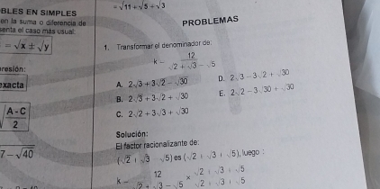 =sqrt(11)+sqrt(5)+sqrt(3)
BLES EN SIMPLE
senta el caso más usual en la suma o diferencia de
PROBLEMAS
=sqrt(x)± sqrt(y) 1. Transformar el denominador de:
resión:
k- 12/sqrt(2)+sqrt(3)-sqrt(5) 
xacta A. 2sqrt(3)+3sqrt(2)-sqrt(30) D. 2sqrt(3)-3sqrt(2)+sqrt(30)
B. 2sqrt(3)+3sqrt(2)+sqrt(30) E. 2sqrt(2)-3sqrt(30)+sqrt(30)
C. 2sqrt(2)+3sqrt(3)+sqrt(30)
Solución:
overline 7-sqrt(40) El factor racionalizante de:
(sqrt(2)+sqrt(3)-sqrt(5)) B5 (sqrt(2)+sqrt(3)+sqrt(5)) , luego :
beginarrayr 12 k-2+3-5endarray * beginarrayr 2+sqrt(3)+sqrt(5) 2+sqrt(3)endarray