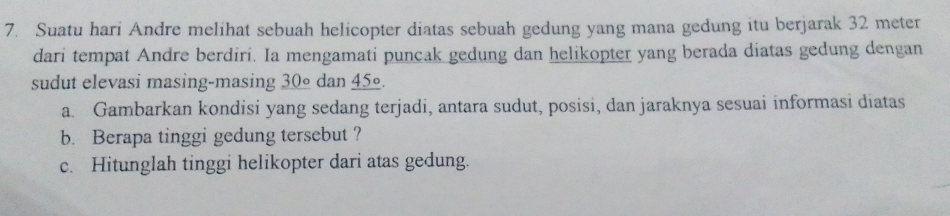 Suatu hari Andre melihat sebuah helicopter diatas sebuah gedung yang mana gedung itu berjarak 32 meter
dari tempat Andre berdiri. Ia mengamati puncak gedung dan helikopter yang berada diatas gedung dengan 
sudut elevasi masing-masing 30º dan 45º. 
a. Gambarkan kondisi yang sedang terjadi, antara sudut, posisi, dan jaraknya sesuai informasi diatas 
b. Berapa tinggi gedung tersebut ? 
c. Hitunglah tinggi helikopter dari atas gedung.