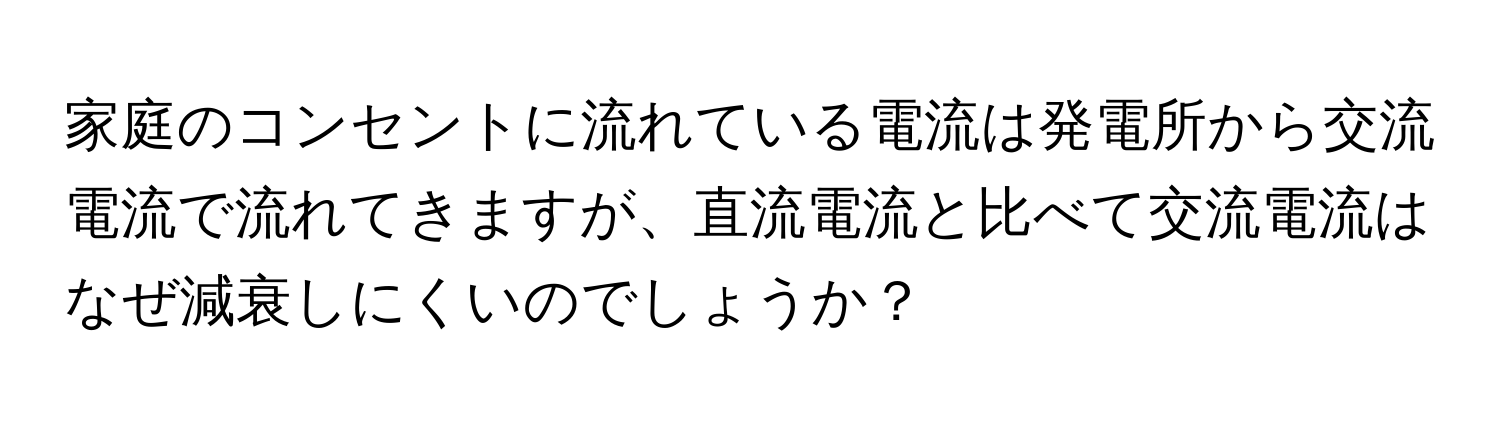 家庭のコンセントに流れている電流は発電所から交流電流で流れてきますが、直流電流と比べて交流電流はなぜ減衰しにくいのでしょうか？