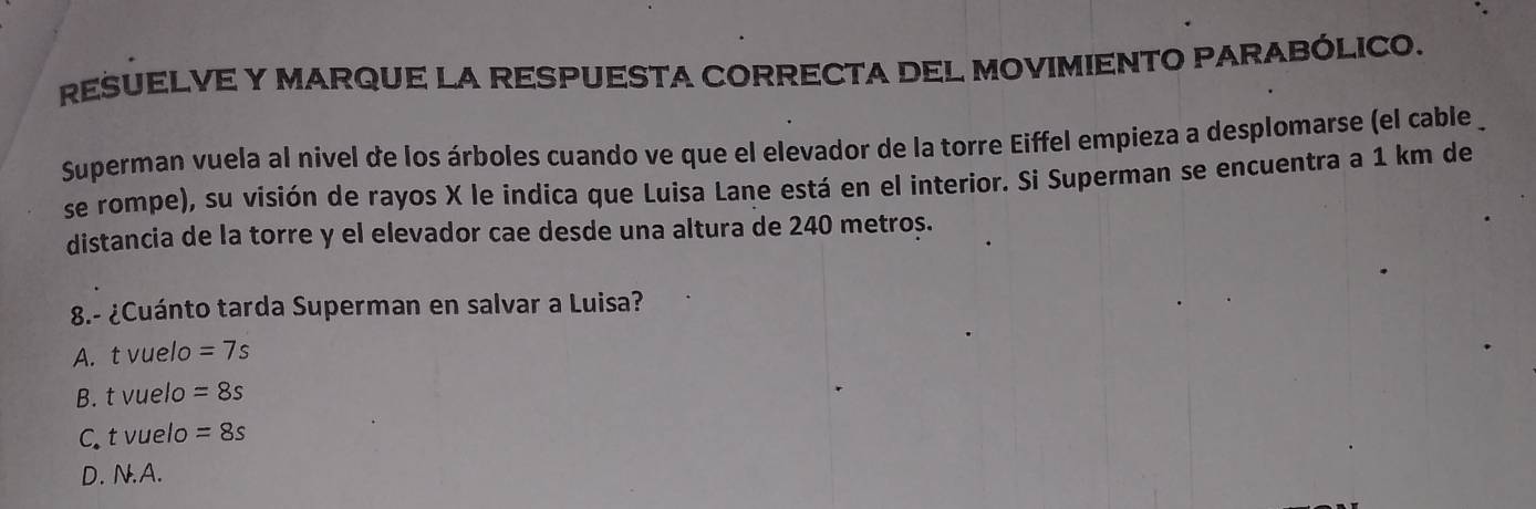 RESUELVE Y MARQUE LA RESPUESTA CORRECTA DEL MOVIMIENTO PARABÓLICO.
Superman vuela al nivel de los árboles cuando ve que el elevador de la torre Eiffel empieza a desplomarse (el cable 
se rompe), su visión de rayos X le indica que Luisa Lane está en el interior. Si Superman se encuentra a 1 km de
distancia de la torre y el elevador cae desde una altura de 240 metros.
8.- ¿Cuánto tarda Superman en salvar a Luisa?
A. t vuelo =7s
B. t vuelo =8s
C t vuelo =8s
D. N.A.