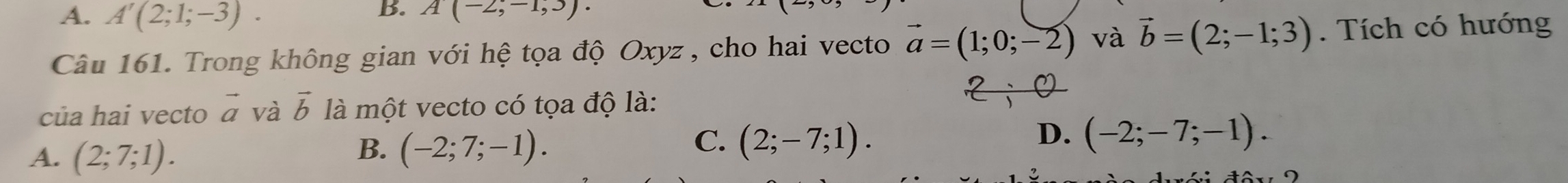 A. A'(2;1;-3). 
B. A(-2;-1,3). 
Câu 161. Trong không gian với hệ tọa độ Oxyz , cho hai vecto vector a=(1;0;-2) và vector b=(2;-1;3). Tích có hướng
của hai vecto vector a và vector b là mhat Qt t vecto có tọa độ là:
A. (2;7;1).
B. (-2;7;-1).
C. (2;-7;1). D. (-2;-7;-1).