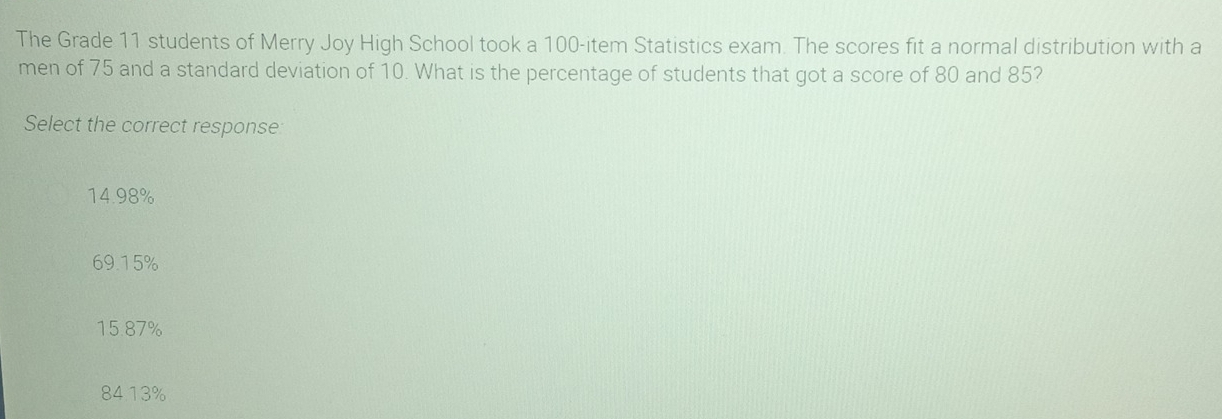 The Grade 11 students of Merry Joy High School took a 100 -item Statistics exam. The scores fit a normal distribution with a
men of 75 and a standard deviation of 10. What is the percentage of students that got a score of 80 and 85?
Select the correct response
14.98%
69.15%
15.87%
84.13%