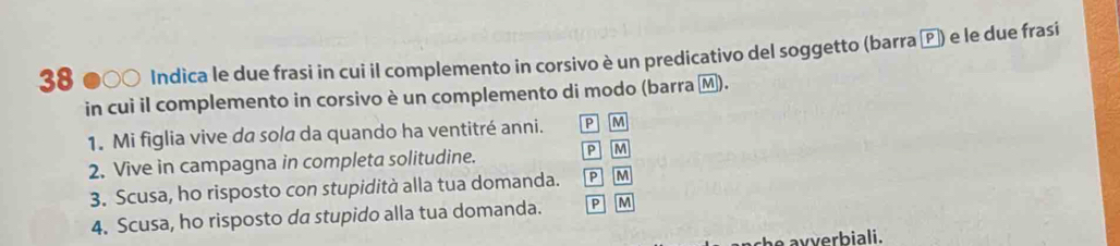 38 ●○○ Indica le due frasi in cui il complemento in corsivo è un predicativo del soggetto (barra ) e le due frasi
in cui il complemento in corsivo è un complemento di modo (barra Ⓜ).
1. Mi figlia vive da sola da quando ha ventitré anni. P M
2. Vive in campagna in completa solitudine. P M
3. Scusa, ho risposto con stupidità alla tua domanda. P M
4. Scusa, ho risposto da stupido alla tua domanda. P M
he avverbiali.