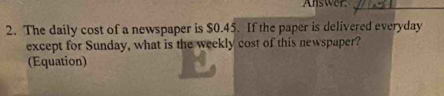 Answer 
2. The daily cost of a newspaper is $0.45. If the paper is delivered everyday 
except for Sunday, what is the weekly cost of this newspaper? 
(Equation)