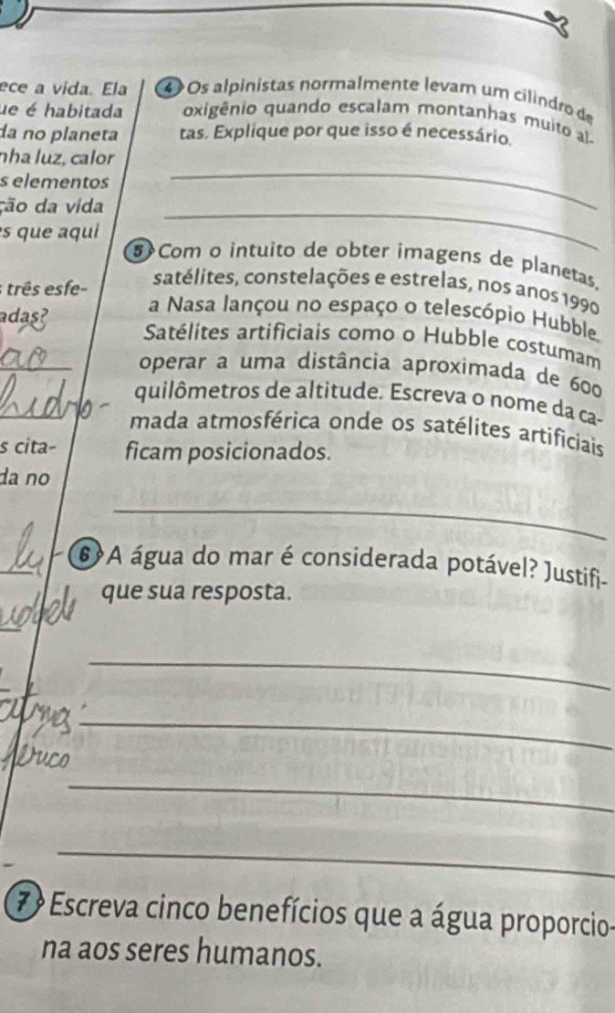 ece a vída. Ela 4 Os alpinistas normalmente levam um cilindro de 
ue é habitada oxigênio quando escalam montanhas muito a 
da no planeta tas. Explique por que isso é necessário. 
_ 
nha luz, calor 
s elementos 
ção da vida_ 
s que aqu 
$Com o intuito de obter imagens de planetas. 
satélites, constelações e estrelas, nos anos 1990 
; três esfe- a Nasa lançou no espaço o telescópio Hubble. 
adas? 
_ 
Satélites artificiais como o Hubble costumam 
operar a uma distância aproximada de 600
_ 
quilômetros de altitude. Escreva o nome da ça- 
mada atmosférica onde os satélites artificiais 
s cita- ficam posicionados. 
da nº 
_ 
_ 
6 A água do mar é considerada potável? Justifi- 
que sua resposta. 
_ 
_ 
Duco 
_ 
_ 
_ 
7 Escreva cinco benefícios que a água proporcio- 
na aos seres humanos.