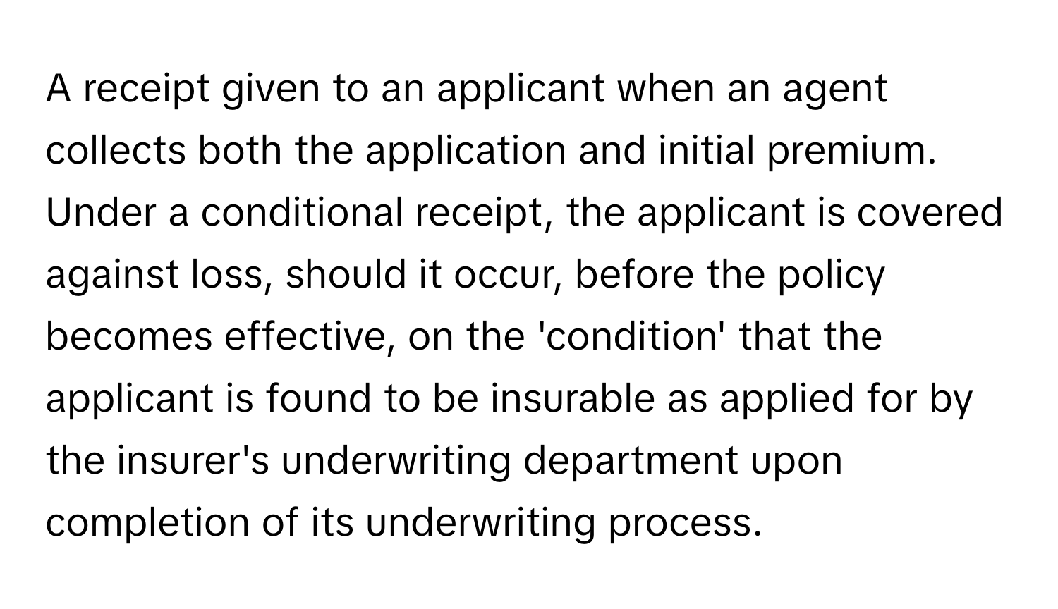 A receipt given to an applicant when an agent collects both the application and initial premium. Under a conditional receipt, the applicant is covered against loss, should it occur, before the policy becomes effective, on the 'condition' that the applicant is found to be insurable as applied for by the insurer's underwriting department upon completion of its underwriting process.