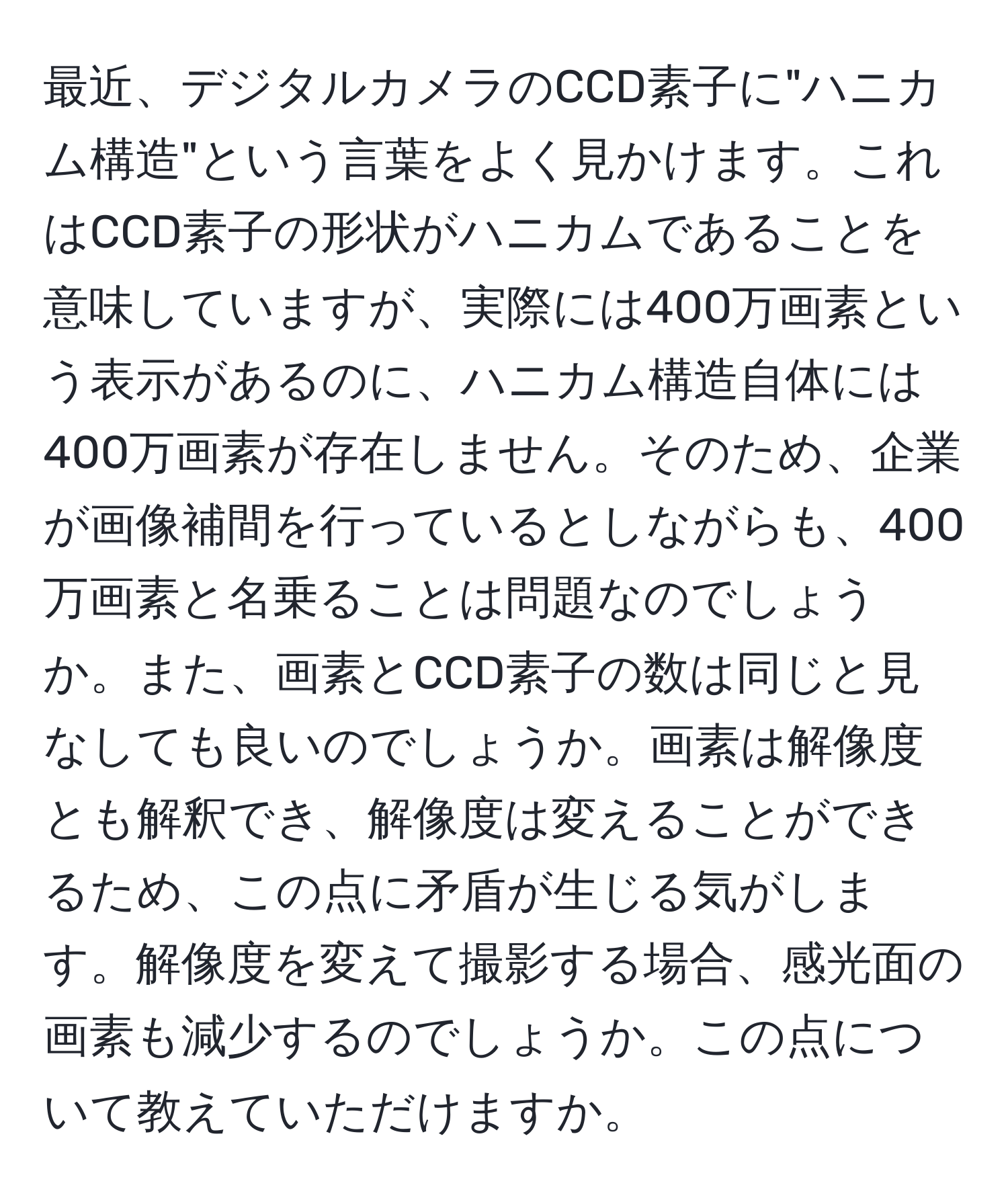 最近、デジタルカメラのCCD素子に"ハニカム構造"という言葉をよく見かけます。これはCCD素子の形状がハニカムであることを意味していますが、実際には400万画素という表示があるのに、ハニカム構造自体には400万画素が存在しません。そのため、企業が画像補間を行っているとしながらも、400万画素と名乗ることは問題なのでしょうか。また、画素とCCD素子の数は同じと見なしても良いのでしょうか。画素は解像度とも解釈でき、解像度は変えることができるため、この点に矛盾が生じる気がします。解像度を変えて撮影する場合、感光面の画素も減少するのでしょうか。この点について教えていただけますか。