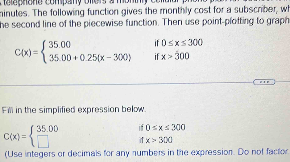 a telephone company olers a mo n th 
minutes. The following function gives the monthly cost for a subscriber, wh 
he second line of the piecewise function. Then use point-plotting to graph 
if 0≤ x≤ 300
C(x)=beginarrayl 35.00 35.00+0.25(x-300)endarray. if x>300
Fill in the simplified expression below.
C(x)=beginarrayl 35.00 □ endarray.
if 0≤ x≤ 300
if x>300
(Use integers or decimals for any numbers in the expression. Do not factor.