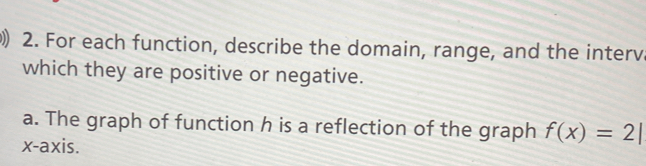For each function, describe the domain, range, and the interv 
which they are positive or negative. 
a. The graph of function h is a reflection of the graph f(x)=2|
x-axis.