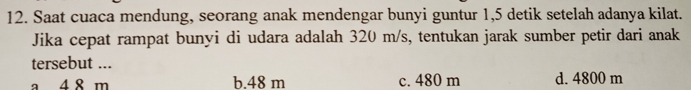 Saat cuaca mendung, seorang anak mendengar bunyi guntur 1, 5 detik setelah adanya kilat.
Jika cepat rampat bunyi di udara adalah 320 m/s, tentukan jarak sumber petir dari anak
tersebut ...
a 4 8 m b. 48 m c. 480 m d. 4800 m