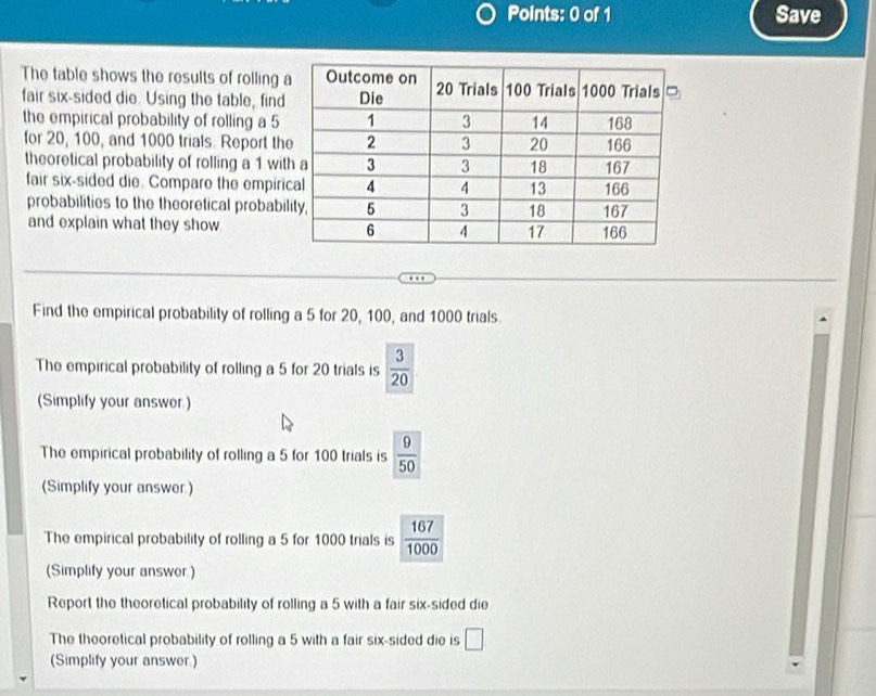 Save 
The table shows the results of rolling 
fair six-sided die. Using the table, find 
the empirical probability of rolling a 5
for 20, 100, and 1000 trials Report th 
theoretical probability of rolling a 1 wit 
fair six-sided die. Compare the empiri 
probabilities to the theoretical probabi 
and explain what they show 
Find the empirical probability of rolling a 5 for 20, 100, and 1000 trials. 
The empirical probability of rolling a 5 for 20 trials is  3/20 
(Simplify your answer ) 
The empirical probability of rolling a 5 for 100 trials is  9/50 
(Simplify your answer.) 
The empirical probability of rolling a 5 for 1000 trials is  167/1000 
(Simplify your answer.) 
Report the theoretical probability of rolling a 5 with a fair six-sided die 
The theoretical probability of rolling a 5 with a fair six-sided die is □ 
(Simplify your answer.)