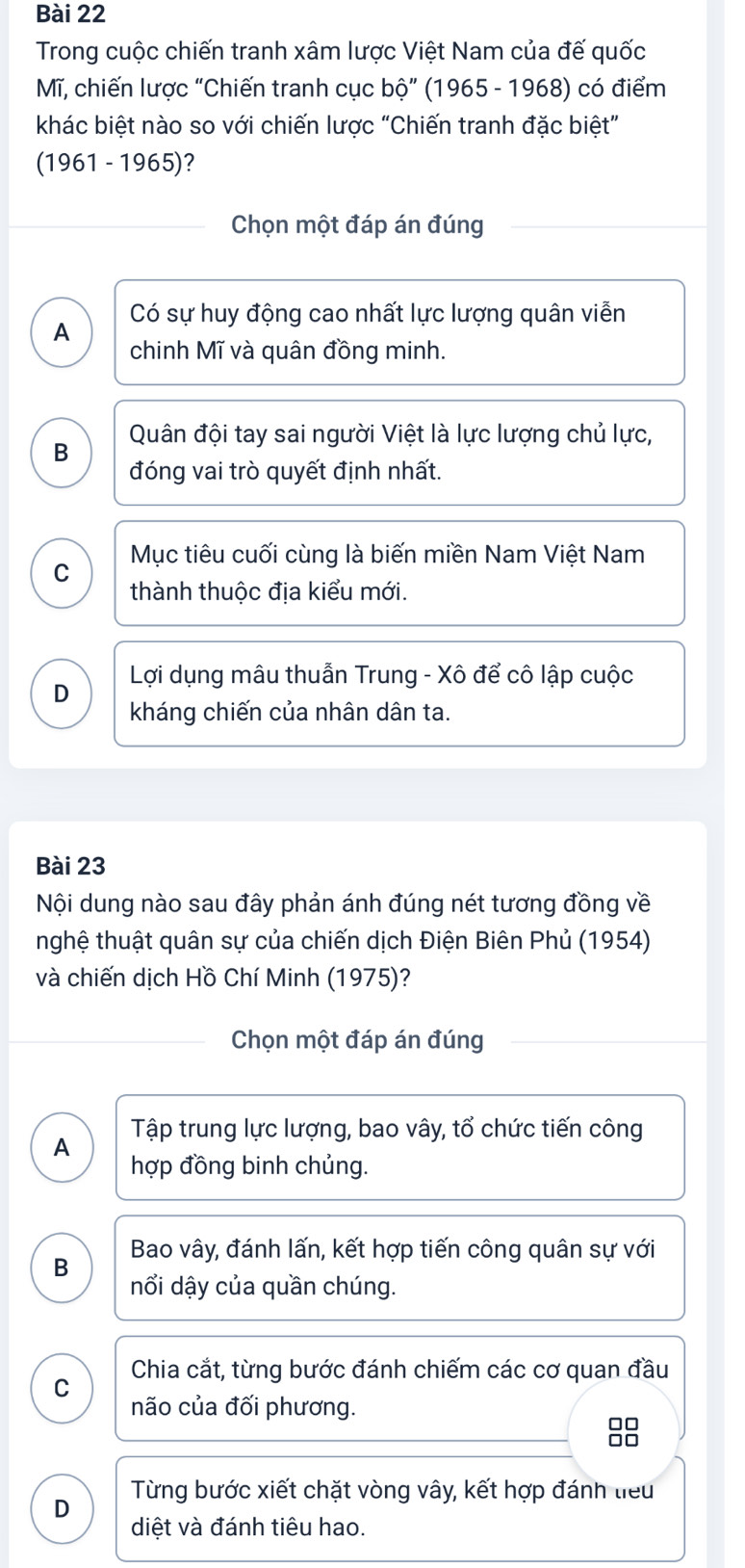 Trong cuộc chiến tranh xâm lược Việt Nam của đế quốc
Mĩ, chiến lược “Chiến tranh cục bộ” (1965 - 1968) có điểm
khác biệt nào so với chiến lược “Chiến tranh đặc biệt”
(1961 - 1965)?
Chọn một đáp án đúng
A Có sự huy động cao nhất lực lượng quân viễn
chinh Mĩ và quân đồng minh.
B Quân đội tay sai người Việt là lực lượng chủ lực,
đóng vai trò quyết định nhất.
Mục tiêu cuối cùng là biến miền Nam Việt Nam
C
thành thuộc địa kiểu mới.
D Lợi dụng mâu thuẫn Trung - Xô để cô lập cuộc
kháng chiến của nhân dân ta.
Bài 23
Nội dung nào sau đây phản ánh đúng nét tương đồng về
nghệ thuật quân sự của chiến dịch Điện Biên Phủ (1954)
và chiến dịch Hồ Chí Minh (1975)?
Chọn một đáp án đúng
A Tập trung lực lượng, bao vây, tổ chức tiến công
hợp đồng binh chủng.
Bao vây, đánh lấn, kết hợp tiến công quân sự với
B
nổi dậy của quần chúng.
C Chia cắt, từng bước đánh chiếm các cơ quan đầu
não của đối phương.
88
D Từng bước xiết chặt vòng vây, kết hợp đánh tiểu
diệt và đánh tiêu hao.