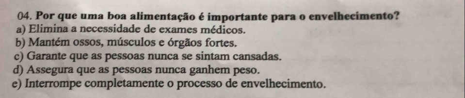 Por que uma boa alimentação é importante para o envelhecimento?
a) Elimina a necessidade de exames médicos.
b) Mantém ossos, músculos e órgãos fortes.
c) Garante que as pessoas nunca se sintam cansadas.
d) Assegura que as pessoas nunca ganhem peso.
e) Interrompe completamente o processo de envelhecimento.