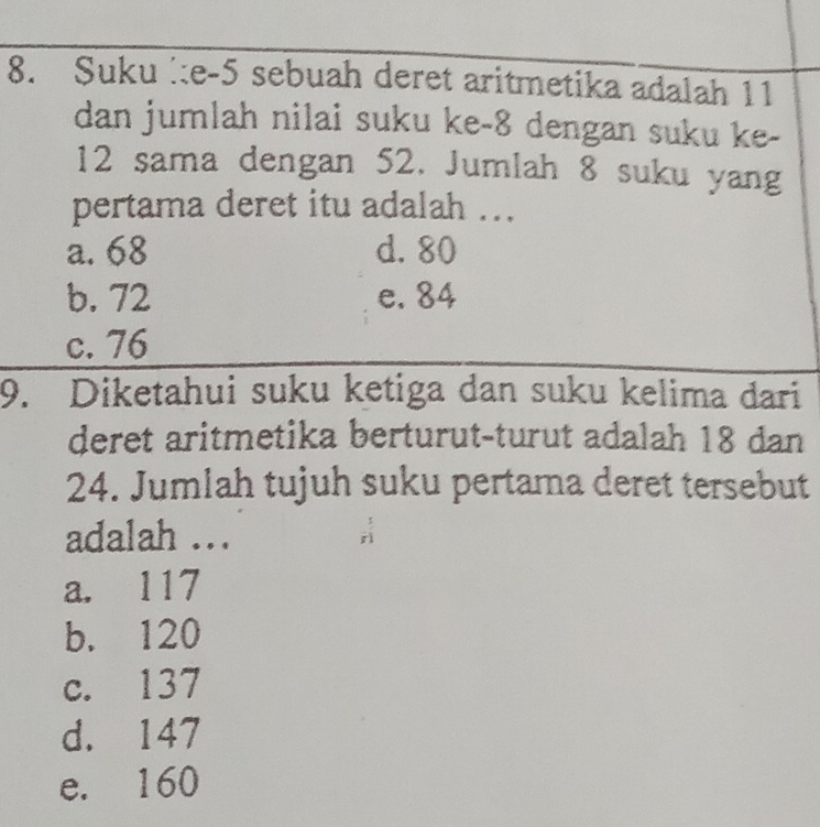 Suku ie -5 sebuah deret aritmetika adalah 11
dan jumlah nilai suku ke -8 dengan suku ke-
12 sama dengan 52. Jumlah 8 suku yang
pertama deret itu adalah ...
a. 68 d. 80
b. 72 e. 84
c. 76
9. Diketahui suku ketiga dan suku kelima dari
deret aritmetika berturut-turut adalah 18 dan
24. Jumlah tujuh suku pertama deret tersebut
adalah ...
a. 117
b. 120
c. 137
d. 147
e. 160