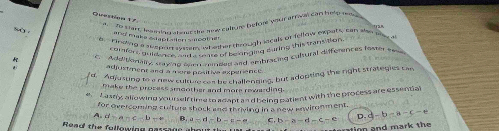 Question 17,
a. To start, learning about the new culture before your arrival can help redul
025
Sử and make adaptation smoother.
b. Finding a support system, whether through locals or fellow expats, can also pi 
comfort, guidance, and a sense of belonging during this transition.
R
c. Additionally, staying open-minded and embracing cultural differences foster ea
t adjustment and a more positive experience.
d. Adjusting to a new culture can be challenqing, but adopting the right strategies car
make the process smoother and more rewarding.
e. Lastly, allowing yourself time to adapt and being patient with the process are essential
for overcoming culture shock and thriving in a new environment.
A. d-a-c-b-e B. a-d-b-c-e C. b-a-d-c-e D. d-b-a-c-e
Read the following passage
tion and mark the