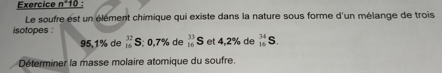 Exercice n° 10 : 
Le soufre est un élément chimique qui existe dans la nature sous forme d'un mélange de trois 
isotopes :
95,1% de _(16)^(32)S; 0,7% de _(16)^(33)S et 4,2% de _(16)^(34)S. 
Déterminer la masse molaire atomique du soufre.