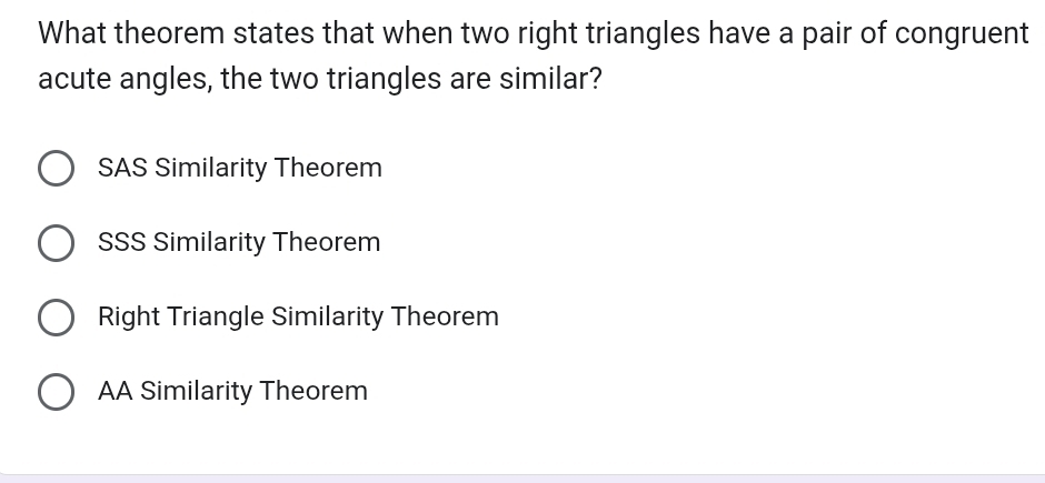 What theorem states that when two right triangles have a pair of congruent
acute angles, the two triangles are similar?
SAS Similarity Theorem
SSS Similarity Theorem
Right Triangle Similarity Theorem
AA Similarity Theorem